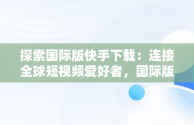 探索国际版快手下载：连接全球短视频爱好者，国际版快手下载链接 