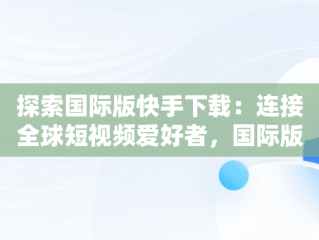 探索国际版快手下载：连接全球短视频爱好者，国际版快手下载链接 