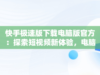 快手极速版下载电脑版官方：探索短视频新体验，电脑直接下载快手极速版 