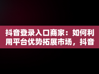 抖音登录入口商家：如何利用平台优势拓展市场，抖音商家版登录入 