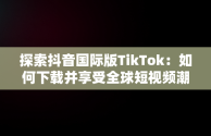 探索抖音国际版TikTok：如何下载并享受全球短视频潮流，抖音国际版 tiktok安卓下载 