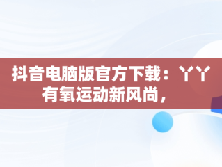 抖音电脑版官方下载：丫丫有氧运动新风尚， 