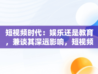 短视频时代：娱乐还是教育，兼谈其深远影响，短视频课程 
