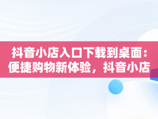 抖音小店入口下载到桌面：便捷购物新体验，抖音小店入口下载到桌面上 