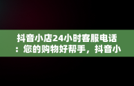 抖音小店24小时客服电话：您的购物好帮手，抖音小店客服电话多少 