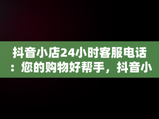 抖音小店24小时客服电话：您的购物好帮手，抖音小店客服电话多少 