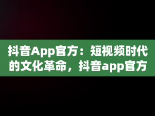 抖音App官方：短视频时代的文化革命，抖音app官方网址 