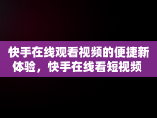 快手在线观看视频的便捷新体验，快手在线看短视频 