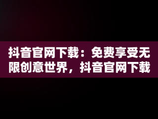 抖音官网下载：免费享受无限创意世界，抖音官网下载 免费安卓和苹果有什么区别 