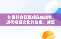 帅哥抖音短视频在线观看：现代视觉文化的盛宴，帅哥抖音短视频在线观看免费 