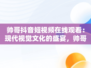 帅哥抖音短视频在线观看：现代视觉文化的盛宴，帅哥抖音短视频在线观看免费 