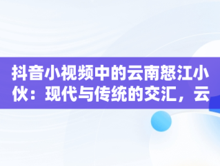 抖音小视频中的云南怒江小伙：现代与传统的交汇，云南怒江女孩 