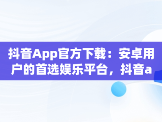 抖音App官方下载：安卓用户的首选娱乐平台，抖音app官网下载安卓苹果 
