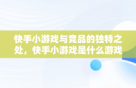 快手小游戏与竞品的独特之处，快手小游戏是什么游戏 