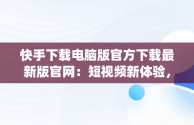 快手下载电脑版官方下载最新版官网：短视频新体验，快手pc版下载 