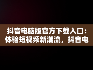 抖音电脑版官方下载入口：体验短视频新潮流，抖音电脑版官方网址 