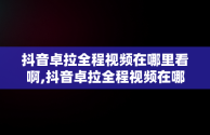 抖音卓拉全程视频在哪里看啊,抖音卓拉全程视频在哪里看