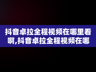 抖音卓拉全程视频在哪里看啊,抖音卓拉全程视频在哪里看