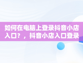 如何在电脑上登录抖音小店入口？，抖音小店入口登录电脑版官网 