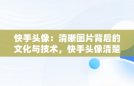 快手头像：清晰图片背后的文化与技术，快手头像清楚图片怎么弄 