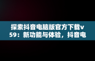 探索抖音电脑版官方下载v59：新功能与体验，抖音电脑版官方下载的网址 