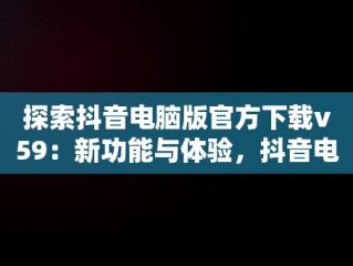 探索抖音电脑版官方下载v59：新功能与体验，抖音电脑版官方下载的网址 