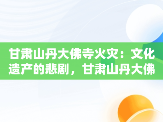 甘肃山丹大佛寺火灾：文化遗产的悲剧，甘肃山丹大佛寺发生火灾d 