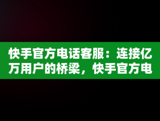 快手官方电话客服：连接亿万用户的桥梁，快手官方电话客服电话是24小时吗 