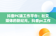 抖音PC端工作平台：社交媒体的新纪元，抖音pc工作台是什么意思 