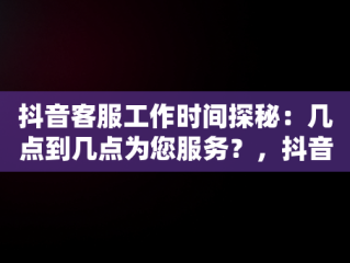 抖音客服工作时间探秘：几点到几点为您服务？，抖音客服几点到几点上班几点下班啊 