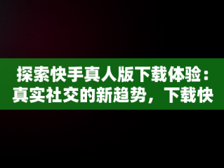 探索快手真人版下载体验：真实社交的新趋势，下载快手真人版免费 