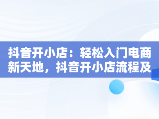 抖音开小店：轻松入门电商新天地，抖音开小店流程及步骤 