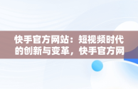 快手官方网站：短视频时代的创新与变革，快手官方网站下载 