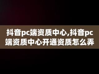 抖音pc端资质中心,抖音pc端资质中心开通资质怎么弄出来