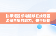 快手短视频电脑版在线观看帅哥合集的魅力，快手短视频电脑版在线观看帅哥合集下载 