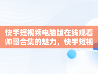 快手短视频电脑版在线观看帅哥合集的魅力，快手短视频电脑版在线观看帅哥合集下载 