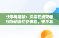 快手电脑版：探索在线观看视频动漫的新体验，快手怎么在电脑上看视频 