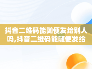 抖音二维码能随便发给别人吗,抖音二维码能随便发给别人吗安全吗