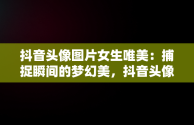 抖音头像图片女生唯美：捕捉瞬间的梦幻美，抖音头像图片女生唯美背影 