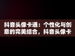 抖音头像卡通：个性化与创意的完美结合，抖音头像卡通可爱小女生 