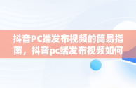 抖音PC端发布视频的简易指南，抖音pc端发布视频如何添加商品链接 