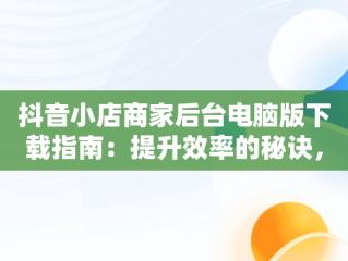 抖音小店商家后台电脑版下载指南：提升效率的秘诀，抖音商家电脑版网址 