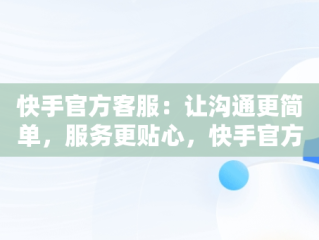 快手官方客服：让沟通更简单，服务更贴心，快手官方客服在线咨询电话人工服务 