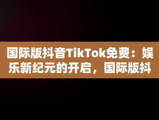 国际版抖音TikTok免费：娱乐新纪元的开启，国际版抖音tiktok免费下载 