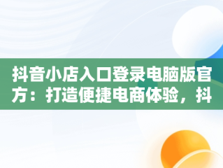 抖音小店入口登录电脑版官方：打造便捷电商体验，抖音小店入口登录电脑版官方网站 