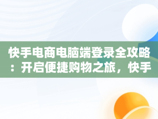快手电商电脑端登录全攻略：开启便捷购物之旅，快手电商电脑客户端 