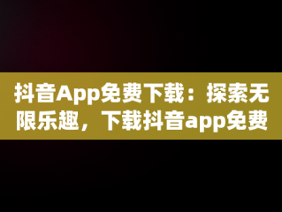 抖音App免费下载：探索无限乐趣，下载抖音app免费下载安装抖音最新版 