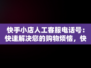 快手小店人工客服电话号：快速解决您的购物烦恼，快手小店官方客服联系方式 