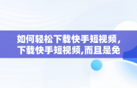 如何轻松下载快手短视频，下载快手短视频,而且是免费的 