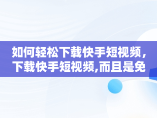 如何轻松下载快手短视频，下载快手短视频,而且是免费的 